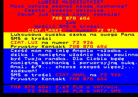 703.2 LUBISZ M�ODZIUTKIE? Masz ochot� pozna� m�od� kochank�? Cz�sto jeszcze dziewic�... Dzwo� ju� teraz laski czekaj�! 708 870 604 lub Wy�lij SMS o tre�ci: CZAT.LASKI na numer 72 926 Luksusowa suczka czeka na swego Pana SMS o tre�ci CZAT.LUX na numer 72 926 Prywatny Kontakt 708 870 604 Cze�� mam na imi� Angela -s�odka , dzika i nami�tna w�a�nie taka powinna by� Twoja randka. Dla Ciebia b�d� nami�tn� kochank� i perwersyjn� suk�. Anal, 6 9... chcesz czego� wi�cej... zadzwo�! SMS o tre�ci CZAT.ANAL na 72 926 Prywatny Kontakt 708 870 604 708 870 604: 7,69 PLN z VAT min 72 926: 2,46 PLN z VAT .SMS