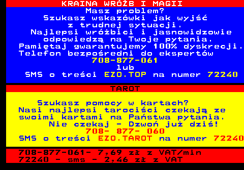 704.1 KRAINA WRӯB I MAGII Masz problem? Szukasz wskazwki jak wyj z trudnej sytuacji. Najlepsi wrbici i jasnowidzowie odpowiedz na Twoje pytania. Pamitaj gwarantujemy 100% dyskrecji. Telefon bezporedni do ekspertw 708-877-061 lub SMS o treci EZO.TOP na numer 72240 TAROT Szukasz pomocy w kartach? Nasi najlepsi tarocici czekaj ze swoimi kartami na Pastwa pytania. Nie czekaj - Dzwo ju dzi! 708- 877- 060 SMS o treci EZO.TAROT na numer 72240 708-877-061- 7,69 z z VAT min 72240 - sms - 2,46 z z VAT