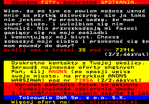 706.2 Odwa�ne FOTY, konkretne SPOTKANIA. Wiem, �e po tym co powiem mo�esz uzna� mnie za p�ytk� dziewczyn�, ale ja taka nie jestem. Po prostu sadz�, �e mam super cia�o, i uwielbiam si� nim chwali�. Nie przeszkadzaj� mi faceci gapi�cy si� na moje po�ladki i komentuj�cy m�j biust. Chcesz zobaczy� moje cia�ko i przekona� si� �e mam powody do dumy? Wy�lij sms o tre�ci 25 pod nr 72916 (2 2,46zVat) Dyskretne kontakty z Twojej okolicy. Sprawd� najnowsze oferty ch�tnych Pa�, �lij ANONS (po spacji wpisz swoje miasto, na przyk�ad ANONS WARSZAWA) pod nr 72856 (2 2,46zVat) Warunek pobrania fotek to aktywna funkcjonalno�� odbierania mms�w 2,46 zVAT sms Regulamin 466 Od 18 lat Teleaudio DWA Sp. z o.o. S.K.