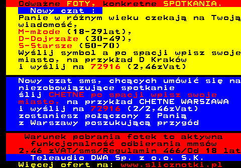 706.3 Odwa�ne FOTY, konkretne SPOTKANIA. Nowy czat : Panie w r�nym wieku czekaj� na Twoj� wiadomo��, M-m�ode (18-29lat), D-Dojrza�e (30-49), S-Starsze (50-70) Wy�lij symbol a po spacji wpisz swoje miasto, na przyk�ad D Krak�w i wy�lij na 72916 (2,46zVat) Nowy czat sms, chc�cych um�wi� si� na niezobowi�zuj�ce spotkanie �lij CHETNE po spacji wpisz swoje miasto, na przyk�ad CHETNE WARSZAWA i wy�lij na 72916 (2 2,46zVat) zostaniesz po��czony z Pani� z Warszawy poszukuj�c� przyg�d Warunek pobrania fotek to aktywna funkcjonalno�� odbierania mms�w 2,46 zVAT sms Regulamin 466 Od 18 lat Teleaudio DWA Sp. z o.o. S.K.