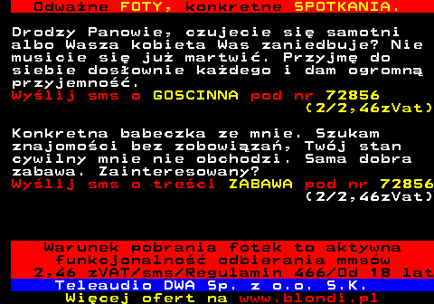 706.4 Odwa�ne FOTY, konkretne SPOTKANIA. Drodzy Panowie, czujecie si� samotni albo Wasza kobieta Was zaniedbuje? Nie musicie si� ju� martwi�. Przyjm� do siebie dos�ownie ka�dego i dam ogromn� przyjemno��. Wy�lij sms o GOSCINNA pod nr 72856 (2 2,46zVat) Konkretna babeczka ze mnie. Szukam znajomo�ci bez zobowi�za�, Tw�j stan cywilny mnie nie obchodzi. Sama dobra zabawa. Zainteresowany? Wy�lij sms o tre�ci ZABAWA pod nr 72856 (2 2,46zVat) Warunek pobrania fotek to aktywna funkcjonalno�� odbierania mms�w 2,46 zVAT sms Regulamin 466 Od 18 lat Teleaudio DWA Sp. z o.o. S.K.