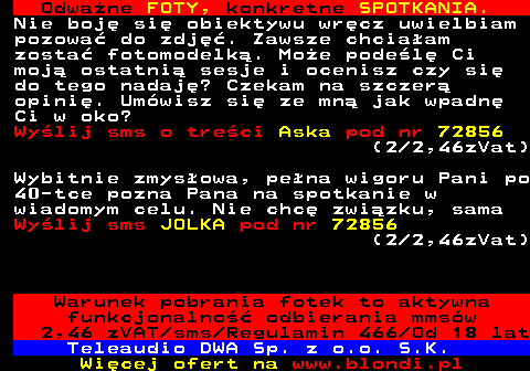 706.5 Odwa�ne FOTY, konkretne SPOTKANIA. Nie boj� si� obiektywu wr�cz uwielbiam pozowa� do zdj��. Zawsze chcia�am zosta� fotomodelk�. Mo�e pode�l� Ci moj� ostatni� sesje i ocenisz czy si� do tego nadaj�? Czekam na szczer� opini�. Um�wisz si� ze mn� jak wpadn� Ci w oko? Wy�lij sms o tre�ci Aska pod nr 72856 (2 2,46zVat) Wybitnie zmys�owa, pe�na wigoru Pani po 40-tce pozna Pana na spotkanie w wiadomym celu. Nie chc� zwi�zku, sama Wy�lij sms JOLKA pod nr 72856 (2 2,46zVat) Warunek pobrania fotek to aktywna funkcjonalno�� odbierania mms�w 2,46 zVAT sms Regulamin 466 Od 18 lat Teleaudio DWA Sp. z o.o. S.K.