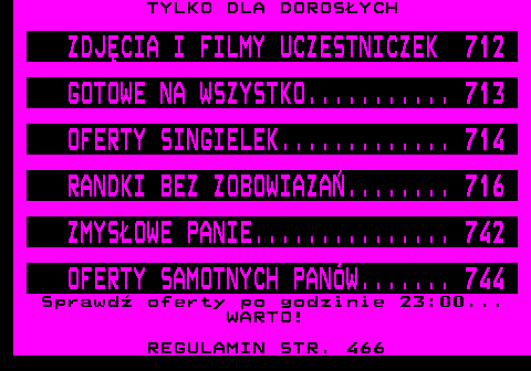 707.1 TYLKO DLA DOROSYCH Serwis w godz. 23.00-6.00 NAPALONE CIZIE............... 741 FETYSZE...................... 742 DOMINACJA.................... 743 OFERTY HOMOSEKSUALNE......... 744 NIMFOMANKI W NATARCIU........ 745 Sprawd oferty w cigu dnia... NIE POAUJESZ! REGULAMIN STR. 466