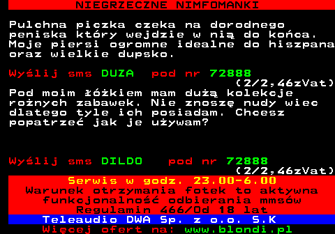 708.1 NIEGRZECZNE NIMFOMANKI Pulchna piczka czeka na dorodnego peniska ktry wejdzie w ni do koca. Moje piersi ogromne idealne do hiszpana oraz wielkie dupsko. Wylij sms DUZA pod nr 72888 (2 2,46zVat) Pod moim kiem mam du kolekcje ronych zabawek. Nie znosz nudy wiec dlatego tyle ich posiadam. Chcesz popatrze jak je uywam? Wylij sms DILDO pod nr 72888 (2 2,46zVat) Serwis w godz. 23.00-6.00 Warunek otrzymania fotek to aktywna funkcjonalno odbierania mmsw Regulamin 466 Od 18 lat Teleaudio DWA Sp. z o.o. S.K