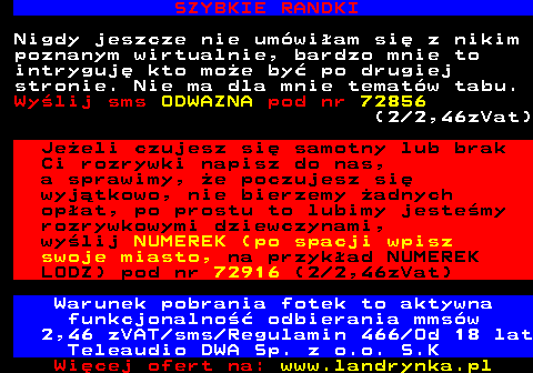 708.5 NIEGRZECZNE NIMFOMANKI Wybzykaj mnie tak abym nie moga siada na dupie przez kilka dni. Szukam kogo kto wie od czego ma penisa i jak nim dziaa. Wylij sms BZYK pod nr 72888 (2 2,46zVat) Gorca emerytka z wochata cipa, zwisajcymi warami i dyndajcymi, wielkimi cycami czeka na Ciebie! Jestem stara i wyuzdana, zaspokoj kadego i dam soku z cipy! Wylij sms o treci PIZDA pod nr 72888 (2 2,46zVat) Serwis w godz. 23.00-6.00 Warunek pobrania fotek to aktywna funkcjonalno odbierania mmsw 2,46 zVAT sms Regulamin 466 Od 18 lat Teleaudio DWA Sp. z o.o. S.K