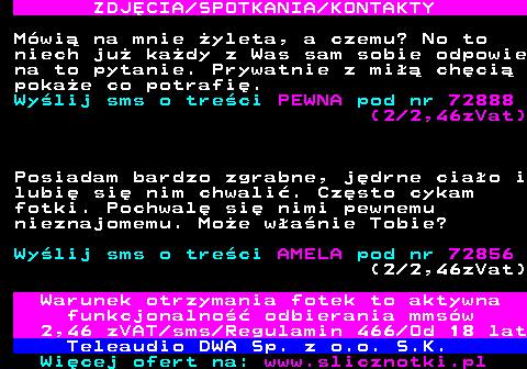 709.1 ZDJ�CIA SPOTKANIA KONTAKTY M�wi� na mnie �yleta, a czemu? No to niech ju� ka�dy z Was sam sobie odpowie na to pytanie. Prywatnie z mi�� ch�ci� poka�e co potrafi�. Wy�lij sms o tre�ci PEWNA pod nr 72888 (2 2,46zVat) Posiadam bardzo zgrabne, j�drne cia�o i lubi� si� nim chwali�. Cz�sto cykam fotki. Pochwal� si� nimi pewnemu nieznajomemu. Mo�e w�a�nie Tobie? Wy�lij sms o tre�ci AMELA pod nr 72856 (2 2,46zVat) Warunek otrzymania fotek to aktywna funkcjonalno�� odbierania mms�w 2,46 zVAT sms Regulamin 466 Od 18 lat Teleaudio DWA Sp. z o.o. S.K.
