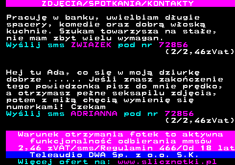 709.2 ZDJ�CIA SPOTKANIA KONTAKTY Pracuj� w banku, uwielbiam d�ugie spacery, komedie oraz dobr� w�osk� kuchnie. Szukam towarzysza na sta�e, nie mam zbyt wielu wymagan. Wy�lij sms ZWIAZEK pod nr 72856 (2 2,46zVat) Hej tu Ada, co si� w moj� dziurk� dobrze ...... Je�li znasz zako�czenie tego powiedzonka pisz do mnie pr�dko, a otrzymasz pe�ne seksapilu zdj�cia, potem z mi�� ch�ci� wymieni� si� numerkami! Czekam Wy�lij sms ADRIANNA pod nr 72856 (2 2,46zVat) Warunek otrzymania fotek to aktywna funkcjonalno�� odbierania mms�w 2,46 zVAT sms Regulamin 466 Od 18 lat Teleaudio DWA Sp. z o.o. S.K.