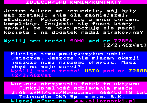 709.3 ZDJ�CIA SPOTKANIA KONTAKTY Jestem �wie�o po rozwodzie, m�j by�y m�� zostawi� mnie dla �adniejszej, m�odszej. Pojawi�y si� u mnie ogromne kompleksy. Znajdzie si� facet kt�ry sprawi, �e na nowo poczuj� si� pe�ni kobiet� i na dodatek nadal atrakcyjn�? Wy�lij sms tre�ci SAMA pod nr 72856 (2 2,46zVat) Miesi�c temu powi�kszy�am sobie usteczka. Jeszcze nie mia�am okazji jeszcze nimi niczego chwyci�. Masz ch�� na moje wargi? Wy�lij sms o tre�ci USTA pod nr 72888 (2 2,46zVat Warunek otrzymania fotek to aktywna funkcjonalno�� odbierania mms�w 2,46 zVAT sms Regulamin 466 Od 18 lat Teleaudio DWA Sp. z o.o. S.K.