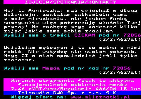 709.4 ZDJ�CIA SPOTKANIA KONTAKTY Hej tu Agnieszka, m�� wyjecha� w d�ug� delegacje, zosta�am ca�kowicie sama w moim mieszkaniu, nie jestem fank� samogwa�tu wi�c potrzebuj� w�a�nie Twej pomocy! Na zach�t� mog� podes�a� kilka zdj�� jakie sama sobie zrobi�am Wy�lij sms o tre�ci CZEKAM pod nr 72856 (2 2,46zVat) Uwielbiam m�czyzn i to co mo�na z nimi robi�. Nie wstydz� sie swoich potrzeb. Mog� CI o nich opowiedzie� je�li tylko zechcesz. Wy�lij sms Magda pod nr pod nr 72856 (2 2,46zVat) Warunek otrzymania fotek to aktywna funkcjonalno�� odbierania mms�w 2,46 zVAT sms Regulamin 466 Od 18 lat Teleaudio DWA Sp. z o.o. S.K.