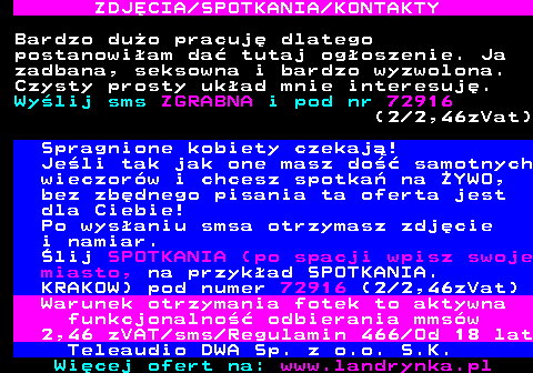 709.5 ZDJ�CIA SPOTKANIA KONTAKTY Bardzo du�o pracuj� dlatego postanowi�am da� tutaj og�oszenie. Ja zadbana, seksowna i bardzo wyzwolona. Czysty prosty uk�ad mnie interesuj�. Wy�lij sms ZGRABNA i pod nr 72916 (2 2,46zVat) Spragnione kobiety czekaj�! Je�li tak jak one masz do�� samotnych wieczor�w i chcesz spotka� na �YWO, bez zb�dnego pisania ta oferta jest dla Ciebie! Po wys�aniu smsa otrzymasz zdj�cie i namiar. �lij SPOTKANIA (po spacji wpisz swoje miasto, na przyk�ad SPOTKANIA. KRAKOW) pod numer 72916 (2 2,46zVat) Warunek otrzymania fotek to aktywna funkcjonalno�� odbierania mms�w 2,46 zVAT sms Regulamin 466 Od 18 lat Teleaudio DWA Sp. z o.o. S.K.