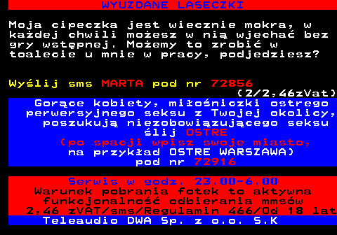 710.1 ZDJCIA DZIEWCZYN - DARMOWE RANDKI Atrakcyjna, szczupa blondynka pozna pana, ktry nie pozwoli Jej si nudzi. Mam caune usteczka i uwielbiam si przytula. Spdmy wsplnie miy dzie a moe tez noc ;) Wylij sms AGNIESZKA pod nr 72916 (2 2,46zVat) Czujesz si samotny? Nudzisz si? Masz ochot si zabawi? Nie zwlekaj. Poznaj dziewczyn ze swojej okolicy. lij teren (po spacji wpisz swoje miasto, na przykad teren KRAKOW) pod numer 72856 (2 2,46zVat) Warunek pobrania fotek to aktywna funkcjonalno odbierania mmsw 2,46 zVAT sms Regulamin 466 Od 18 lat Teleaudio DWA Sp. z o.o. S.K