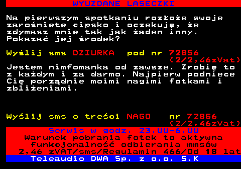 710.2 WYUZDANE LASECZKI Na pierwszym spotkaniu rozoe swoje zaroniete cipsko i oczekuj, e zdymasz mnie tak jak aden inny. Pokaza jej rodek? Wylij sms DZIURKA pod nr 72856 (2 2,46zVat) Jestem nimfomanka od zawsze. Zrobi to z kadym i za darmo. Najpierw podniece Ci porzdnie moimi nagimi fotkami i zblieniami. Wylij sms o treci NAGO nr 72856 (2 2,46zVat) Serwis w godz. 23.00-6.00 Warunek pobrania fotek to aktywna funkcjonalno odbierania mmsw 2,46 zVAT sms Regulamin 466 Od 18 lat Teleaudio DWA Sp. z o.o. S.K