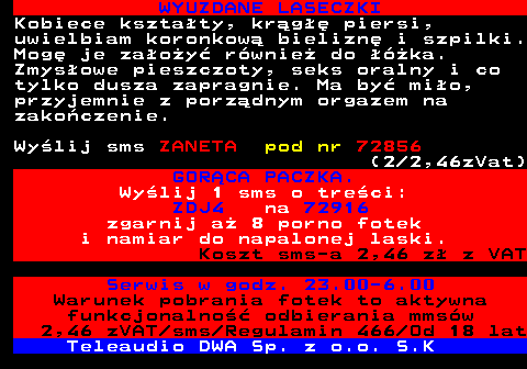 710.3 WYUZDANE LASECZKI Kobiece ksztaty, krg piersi, uwielbiam koronkow bielizn i szpilki. Mog je zaoy rwnie do ka. Zmysowe pieszczoty, seks oralny i co tylko dusza zapragnie. Ma by mio, przyjemnie z porzdnym orgazem na zakoczenie. Wylij sms ZANETA pod nr 72856 (2 2,46zVat) GORCA PACZKA. Wylij 1 sms o treci: ZDJ4 na 72916 zgarnij a 8 porno fotek i namiar do napalonej laski. Koszt sms-a 2,46 z z VAT Serwis w godz. 23.00-6.00 Warunek pobrania fotek to aktywna funkcjonalno odbierania mmsw 2,46 zVAT sms Regulamin 466 Od 18 lat Teleaudio DWA Sp. z o.o. S.K