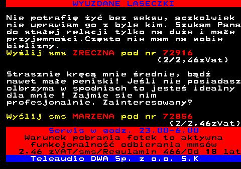 710.4 WYUZDANE LASECZKI Nie potrafi y bez seksu, aczkolwiek nie uprawiam go z byle kim. Szukam Pana do staej relacji tylko na due i mae przyjemnoci.Czsto nie mam na sobie bielizny. Wylij sms ZRECZNA pod nr 72916 (2 2,46zVat) Strasznie krc mnie rednie, bd nawet mae peniski! Jeli nie posiadasz olbrzyma w spodniach to jeste idealny dla mnie ! Zajmie sie nim profesjonalnie. Zainteresowany? Wylij sms MARZENA pod nr 72856 (2 2,46zVat) Serwis w godz. 23.00-6.00 Warunek pobrania fotek to aktywna funkcjonalno odbierania mmsw 2,46 zVAT sms Regulamin 466 Od 18 lat Teleaudio DWA Sp. z o.o. S.K