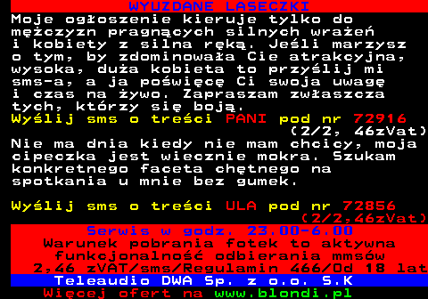 710.5 WYUZDANE LASECZKI Moje ogoszenie kieruje tylko do mczyzn pragncych silnych wrae i kobiety z silna rk. Jeli marzysz o tym, by zdominowaa Cie atrakcyjna, wysoka, dua kobieta to przylij mi sms-a, a ja powic Ci swoja uwag i czas na ywo. Zapraszam zwaszcza tych, ktrzy si boj. Wylij sms o treci PANI pod nr 72916 (2 2, 46zVat) Nie ma dnia kiedy nie mam chcicy, moja cipeczka jest wiecznie mokra. Szukam konkretnego faceta chtnego na spotkania u mnie bez gumek. Wylij sms o treci ULA pod nr 72856 (2 2,46zVat) Serwis w godz. 23.00-6.00 Warunek pobrania fotek to aktywna funkcjonalno odbierania mmsw 2,46 zVAT sms Regulamin 466 Od 18 lat Teleaudio DWA Sp. z o.o. S.K