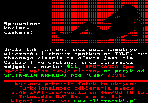 711.1 Spragnione kobiety czekaj! Jeli tak jak one masz do samotnych wieczorw i chcesz spotka na ZYWO, bez zbdnego pisania ta oferta jest dla Ciebie ! Po wysaniu smsa otrzymasz zdjcie i namiar lij SPOTKANIA (po spacji wpisz swoje miasto, na przykad SPOTKANIA.KRAKOW) pod numer 72916 Warunek pobrania fotek to aktywna funkcjonalno odbierania mmsw 2,46 zVAT sms Regulamin 466 Od 18 lat Teleaudio DWA Sp. z o.o. S.K.