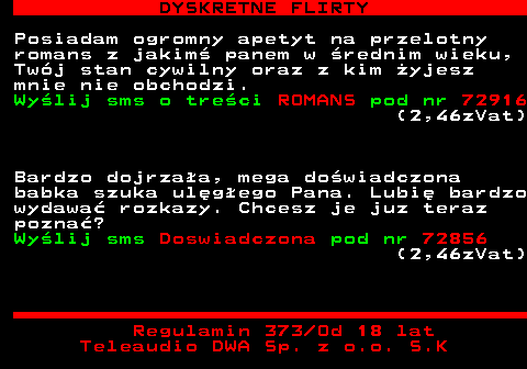 711.2 DYSKRETNE FLIRTY Posiadam ogromny apetyt na przelotny romans z jakim panem w rednim wieku, Twj stan cywilny oraz z kim yjesz mnie nie obchodzi. Wylij sms o treci ROMANS pod nr 72916 (2,46zVat) Bardzo dojrzaa, mega dowiadczona babka szuka ulgego Pana. Lubi bardzo wydawa rozkazy. Chcesz je juz teraz pozna? Wylij sms Doswiadczona pod nr 72856 (2,46zVat) Regulamin 373 Od 18 lat Teleaudio DWA Sp. z o.o. S.K