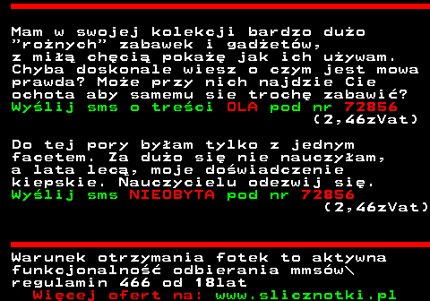 711.3 Mam w swojej kolekcji bardzo duo  ronych  zabawek i gadetw, z mi chci poka jak ich uywam. Chyba doskonale wiesz o czym jest mowa prawda? Moe przy nich najdzie Cie ochota aby samemu sie troch zabawi? Wylij sms o treci OLA pod nr 72856 (2,46zVat) Do tej pory byam tylko z jednym facetem. Za duo si nie nauczyam, a lata lec, moje dowiadczenie kiepskie. Nauczycielu odezwij si. Wylij sms NIEOBYTA pod nr 72856 (2,46zVat) Warunek otrzymania fotek to aktywna funkcjonalno odbierania mmsw\ regulamin 466 od 18lat