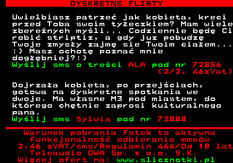 711.4 DYSKRETNE FLIRTY Uwielbiasz patrze jak kobieta, kreci przed Toba swoim tyeczkiem? Mam wiele zberenych myli... Codziennie bd Ci robi striptiz, a gdy juz pobudz Twoje zmysy zajm sie Twoim ciaem... :) Masz ochot pozna mnie dogbniej?:) Wylij sms o treci ALA pod nr 72856 (2 2, 46zVat) Dojrzaa kobieta, po przejciach, gotowa na dyskretne spotkania we dwoje. Ma wasne M3 pod miastem, do ktrego chtnie zaprosi kulturalnego pana. Wylij sms Sylwia pod nr 72888 Warunek pobrania fotek to aktywna funkcjonalno odbierania mmsw 2,46 zVAT sms Regulamin 466 Od 18 lat Teleaudio DWA Sp. z o.o. S.K.