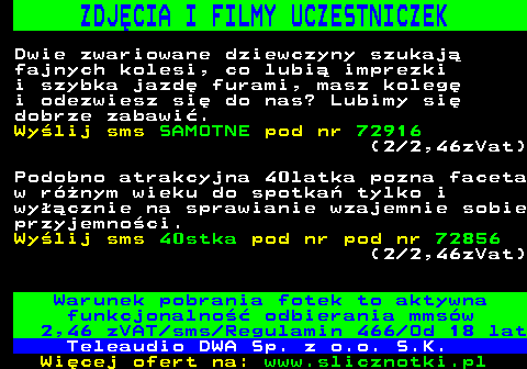 712.1 ZDJCIA I FILMY UCZESTNICZEK Dwie zwariowane dziewczyny szukaj fajnych kolesi, co lubi imprezki i szybka jazd furami, masz koleg i odezwiesz si do nas? Lubimy si dobrze zabawi. Wylij sms SAMOTNE pod nr 72916 (2 2,46zVat) Podobno atrakcyjna 40latka pozna faceta w rnym wieku do spotka tylko i wycznie na sprawianie wzajemnie sobie przyjemnoci. Wylij sms 40stka pod nr pod nr 72856 (2 2,46zVat) Warunek pobrania fotek to aktywna funkcjonalno odbierania mmsw 2,46 zVAT sms Regulamin 466 Od 18 lat Teleaudio DWA Sp. z o.o. S.K.