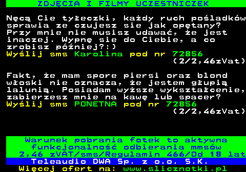 712.3 ZDJCIA I FILMY UCZESTNICZEK Nc Cie tyeczki, kady ruch poladkw sprawia ze czujesz sie jak optany? Przy mnie nie musisz udawa, e jest inaczej. Wypn sie do Ciebie, a co zrobisz pniej?:) Wylij sms Karolina pod nr 72856 (2 2,46zVat) Fakt, e mam spore piersi oraz blond woski nie oznacza, e jestem gupi laluni. Posiadam wysze wyksztacenie, zabierzesz mnie na kaw lub spacer? Wylij sms PONETNA pod nr 72856 (2 2,46zVat) Warunek pobrania fotek to aktywna funkcjonalno odbierania mmsw 2,46 zVAT sms Regulamin 466 Od 18 lat Teleaudio DWA Sp. z o.o. S.K.