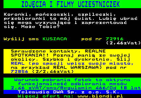 712.4 ZDJCIA I FILMY UCZESTNICZEK Koronki, poczoszki, szpileczki, przebieranki to mj wiat. Lubi ubra si mega wyzywajco i zaprezentowa si. Moe Tobie? Wylij sms KUSZACA pod nr 72916 (2,46zVat) Sprawdzone kontakty, REALNE SPOTKANIA!! Poznaj pani ze swojej okolicy. Szybko i dyskretnie. lij REAL (po spacji wpisz swoje miasto, na przykad REAL WARSZAWA) pod nr 72856 (2 2,46zVat) Warunek pobrania fotek to aktywna funkcjonalno odbierania mmsw 2,46 zVAT sms Regulamin 466 Od 18 lat Teleaudio DWA Sp. z o.o. S.K.