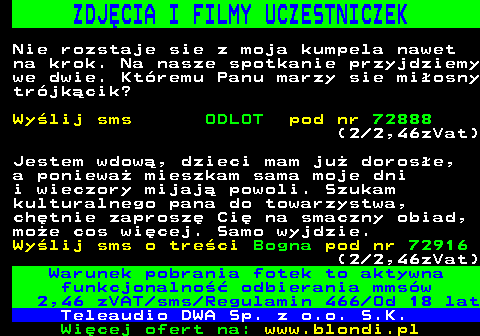 712.5 ZDJCIA I FILMY UCZESTNICZEK Nie rozstaje sie z moja kumpela nawet na krok. Na nasze spotkanie przyjdziemy we dwie. Ktremu Panu marzy sie miosny trjkcik? Wylij sms ODLOT pod nr 72888 (2 2,46zVat) Jestem wdow, dzieci mam ju dorose, a poniewa mieszkam sama moje dni i wieczory mijaj powoli. Szukam kulturalnego pana do towarzystwa, chtnie zaprosz Ci na smaczny obiad, moe cos wicej. Samo wyjdzie. Wylij sms o treci Bogna pod nr 72916 (2 2,46zVat) Warunek pobrania fotek to aktywna funkcjonalno odbierania mmsw 2,46 zVAT sms Regulamin 466 Od 18 lat Teleaudio DWA Sp. z o.o. S.K.