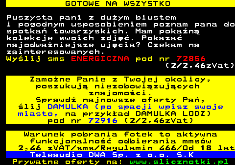 713.1 GOTOWE NA WSZYSTKO Puszysta pani z duym biustem i pogodnym usposobieniem poznam pana do spotka towarzyskich. Mam pokan kolekcje swoich zdj. Pokaza najodwaniejsze ujcia? Czekam na zainteresowanych. Wylij sms ENERGICZNA pod nr 72856 (2 2,46zVat) Zamone Panie z Twojej okolicy, poszukuj niezobowizujcych znajomoci. Sprawd najnowsze oferty Pa, lij DAMULKA (po spacji wpisz swoje miasto, na przykad DAMULKA LODZ) pod nr 72916 (2 2,46zVat) Warunek pobrania fotek to aktywna funkcjonalno odbierania mmsw 2,46 zVAT sms Regulamin 466 Od 18 lat Teleaudio DWA Sp. z o.o. S.K