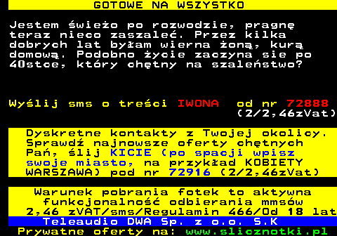 713.2 GOTOWE NA WSZYSTKO Jestem wieo po rozwodzie, pragn teraz nieco zaszale. Przez kilka dobrych lat byam wierna on, kur domow. Podobno ycie zaczyna sie po 40stce, ktry chtny na szalestwo? Wylij sms o treci IWONA od nr 72888 (2 2,46zVat) Dyskretne kontakty z Twojej okolicy. Sprawd najnowsze oferty chtnych Pa, lij KICIE (po spacji wpisz swoje miasto, na przykad KOBIETY WARSZAWA) pod nr 72916 (2 2,46zVat) Warunek pobrania fotek to aktywna funkcjonalno odbierania mmsw 2,46 zVAT sms Regulamin 466 Od 18 lat Teleaudio DWA Sp. z o.o. S.K