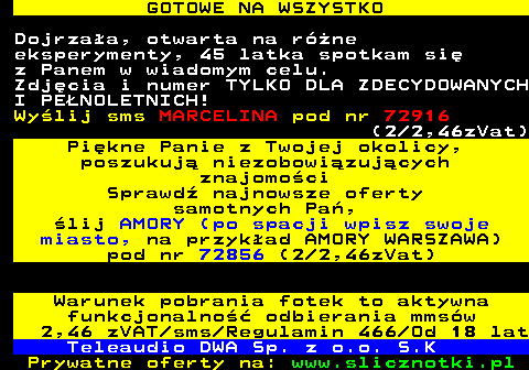 713.3 GOTOWE NA WSZYSTKO Dojrzaa, otwarta na rne eksperymenty, 45 latka spotkam si z Panem w wiadomym celu. Zdjcia i numer TYLKO DLA ZDECYDOWANYCH I PENOLETNICH! Wylij sms MARCELINA pod nr 72916 (2 2,46zVat) Pikne Panie z Twojej okolicy, poszukuj niezobowizujcych znajomoci Sprawd najnowsze oferty samotnych Pa, lij AMORY (po spacji wpisz swoje miasto, na przykad AMORY WARSZAWA) pod nr 72856 (2 2,46zVat) Warunek pobrania fotek to aktywna funkcjonalno odbierania mmsw 2,46 zVAT sms Regulamin 466 Od 18 lat Teleaudio DWA Sp. z o.o. S.K