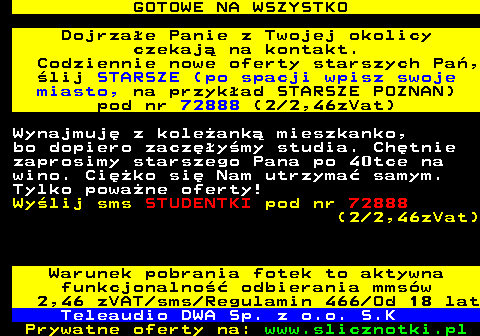 713.4 GOTOWE NA WSZYSTKO Dojrzae Panie z Twojej okolicy czekaj na kontakt. Codziennie nowe oferty starszych Pa, lij STARSZE (po spacji wpisz swoje miasto, na przykad STARSZE POZNAN) pod nr 72888 (2 2,46zVat) Wynajmuj z koleank mieszkanko, bo dopiero zaczymy studia. Chtnie zaprosimy starszego Pana po 40tce na wino. Ciko si Nam utrzyma samym. Tylko powane oferty! Wylij sms STUDENTKI pod nr 72888 (2 2,46zVat) Warunek pobrania fotek to aktywna funkcjonalno odbierania mmsw 2,46 zVAT sms Regulamin 466 Od 18 lat Teleaudio DWA Sp. z o.o. S.K