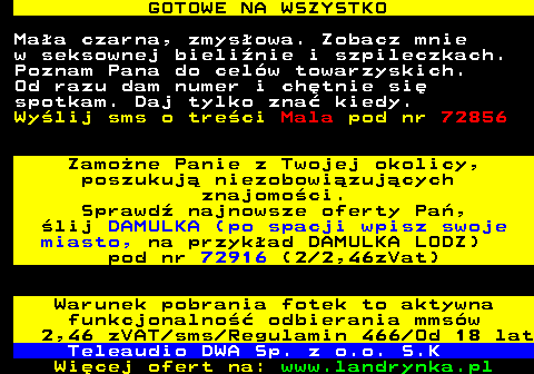 713.5 GOTOWE NA WSZYSTKO Maa czarna, zmysowa. Zobacz mnie w seksownej bielinie i szpileczkach. Poznam Pana do celw towarzyskich. Od razu dam numer i chtnie si spotkam. Daj tylko zna kiedy. Wylij sms o treci Mala pod nr 72856 Zamone Panie z Twojej okolicy, poszukuj niezobowizujcych znajomoci. Sprawd najnowsze oferty Pa, lij DAMULKA (po spacji wpisz swoje miasto, na przykad DAMULKA LODZ) pod nr 72916 (2 2,46zVat) Warunek pobrania fotek to aktywna funkcjonalno odbierania mmsw 2,46 zVAT sms Regulamin 466 Od 18 lat Teleaudio DWA Sp. z o.o. S.K