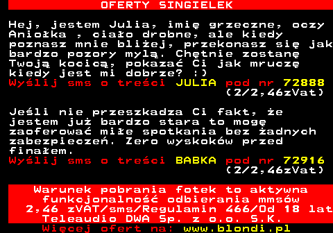 714.1 OFERTY SINGIELEK Hej, jestem Julia, imi grzeczne, oczy Anioka , ciao drobne, ale kiedy poznasz mnie bliej, przekonasz si jak bardzo pozory myl. Chtnie zostan Twoj kocic, pokaza Ci jak mrucz kiedy jest mi dobrze? :) Wylij sms o treci JULIA pod nr 72888 (2 2,46zVat) Jeli nie przeszkadza Ci fakt, e jestem ju bardzo stara to mog zaoferowa mie spotkania bez adnych zabezpiecze. Zero wyskokw przed finaem. Wylij sms o treci BABKA pod nr 72916 (2 2,46zVat) Warunek pobrania fotek to aktywna funkcjonalno odbierania mmsw 2,46 zVAT sms Regulamin 466 Od 18 lat Teleaudio DWA Sp. z o.o. S.K.