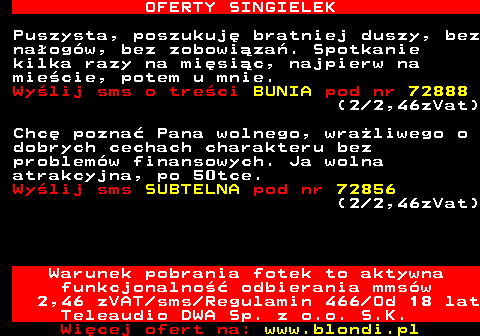 714.2 OFERTY SINGIELEK Puszysta, poszukuj bratniej duszy, bez naogw, bez zobowiza. Spotkanie kilka razy na misic, najpierw na miecie, potem u mnie. Wylij sms o treci BUNIA pod nr 72888 (2 2,46zVat) Chc pozna Pana wolnego, wraliwego o dobrych cechach charakteru bez problemw finansowych. Ja wolna atrakcyjna, po 50tce. Wylij sms SUBTELNA pod nr 72856 (2 2,46zVat) Warunek pobrania fotek to aktywna funkcjonalno odbierania mmsw 2,46 zVAT sms Regulamin 466 Od 18 lat Teleaudio DWA Sp. z o.o. S.K.