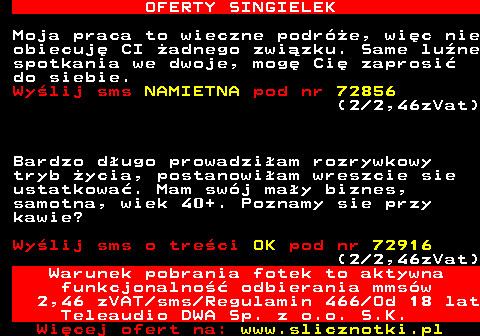 714.3 OFERTY SINGIELEK Moja praca to wieczne podre, wic nie obiecuj CI adnego zwizku. Same lune spotkania we dwoje, mog Ci zaprosi do siebie. Wylij sms NAMIETNA pod nr 72856 (2 2,46zVat) Bardzo dugo prowadziam rozrywkowy tryb ycia, postanowiam wreszcie sie ustatkowa. Mam swj may biznes, samotna, wiek 40+. Poznamy sie przy kawie? Wylij sms o treci OK pod nr 72916 (2 2,46zVat) Warunek pobrania fotek to aktywna funkcjonalno odbierania mmsw 2,46 zVAT sms Regulamin 466 Od 18 lat Teleaudio DWA Sp. z o.o. S.K.