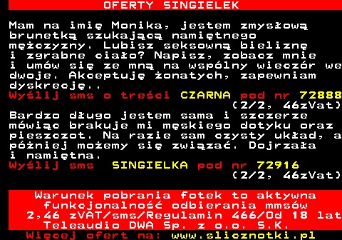 714.4 OFERTY SINGIELEK Mam na imi Monika, jestem zmysow brunetk szukajc namitnego mczyzny. Lubisz seksown bielizn i zgrabne ciao? Napisz, zobacz mnie i umw si ze mn na wsplny wieczr we dwoje. Akceptuj onatych, zapewniam dyskrecj.. Wylij sms o treci CZARNA pod nr 72888 (2 2, 46zVat) Bardzo dugo jestem sama i szczerze mwic brakuje mi mskiego dotyku oraz pieszczot. Na razie sam czysty ukad, a pniej moemy si zwiza. Dojrzaa i namitna. Wylij sms SINGIELKA pod nr 72916 (2 2, 46zVat) Warunek pobrania fotek to aktywna funkcjonalno odbierania mmsw 2,46 zVAT sms Regulamin 466 Od 18 lat Teleaudio DWA Sp. z o.o. S.K.