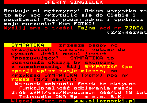 714.5 OFERTY SINGIELEK Brakuje mi mczyzny! Oddam wszystko za to aby moc przytulic sie do Ciebie i pocaowa! Moe podam adres i spenisz moje marzenie? Mam FOTKI! Wylij sms o treci Fajna pod nr 72856 (2 2,46zVat SYMPATIKA zrzesza osoby po przejciach, samotne, gotowe do wyzwa. Jeli nadal jeste  poszukujcy  - SYMPATIKA to doskonaa okazja by skoczy z samotnoci. lij SYMPATIKA (po spacji wpisz swoje miasto, na przykad SYMPATIKA Tychy) pod nr 72888 (2 2,46zVat) Warunek pobrania fotek to aktywna funkcjonalno odbierania mmsw 2,46 zVAT sms Regulamin 466 Od 18 lat Teleaudio DWA Sp. z o.o. S.K.