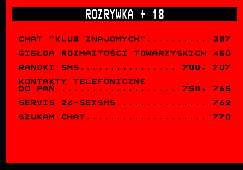 715.1 ROZRYWKA + 18 CHAT  KLUB ZNAJOMYCH .......... 387 GIEDA ROZMAITOCI TOWARZYSKICH 450 RANDKI SMS................ 700, 707 KONTAKTY TELEFONICZNE DO PA ................... 750, 765 SERVIS 24-SEXSMS............... 762 SZUKAM CHAT.................... 770