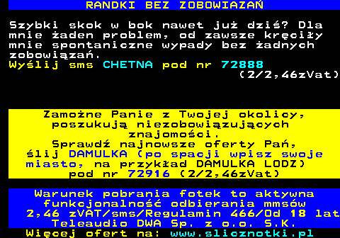 716.2 RANDKI BEZ ZOBOWIAZA Szybki skok w bok nawet ju dzi? Dla mnie aden problem, od zawsze krciy mnie spontaniczne wypady bez adnych zobowiza. Wylij sms CHETNA pod nr 72888 (2 2,46zVat) Zamone Panie z Twojej okolicy, poszukuj niezobowizujcych znajomoci. Sprawd najnowsze oferty Pa, lij DAMULKA (po spacji wpisz swoje miasto, na przykad DAMULKA LODZ) pod nr 72916 (2 2,46zVat) Warunek pobrania fotek to aktywna funkcjonalno odbierania mmsw 2,46 zVAT sms Regulamin 466 Od 18 lat Teleaudio DWA Sp. z o.o. S.K.