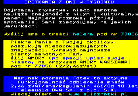 716.3 SPOTKANIA 7 DNI W TYGODNIU Dojrzaa, zmysowa, nieco samotna nawie znajomo z miym i kulturalnym panem. Najpierw rozmowa, pniej spotkanie. Sami zdecydujemy na jakich warunkach. Wylij sms o treci helena pod nr 72856 Pikne Panie z Twojej okolicy, poszukuj niezobowizujcych znajomoci. Sprawd najnowsze oferty samotnych Pa, lij AMORY (po spacji wpisz swoje miasto, na przykad AMORY WARSZAWA) pod nr 72856 (2 2,46zVat) Warunek pobrania fotek to aktywna funkcjonalno odbierania mmsw 2,46 zVAT sms Regulamin 466 Od 18 lat Teleaudio DWA Sp. z o.o. S.K.