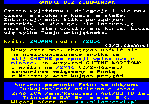 716.4 RANDKI BEZ ZOBOWIAZA Czsto wyjedam w delegacj i nie mam czasu na szukanie kogo na stae. Interesuje mnie kilka porzdnych numerkw na miesic, nie interesuj mnie Twj stan cywilny ani konta. Licz si tylko Twoje umiejtnoci. Wylij ZABAWA pod nr 72856 (2 2,46zVat) Nowy czat sms, chccych umwi si na niezobowizujce spotkanie lij CHETNE po spacji wpisz swoje miasto, na przykad CHETNE WARSZAWA i wylij na 72916 (2 2,46zVat) zostaniesz poczony z Pani z Warszawy poszukujc przygd Warunek pobrania fotek to aktywna funkcjonalno odbierania mmsw 2,46 zVAT sms Regulamin 466 Od 18 lat Teleaudio DWA Sp. z o.o. S.K.