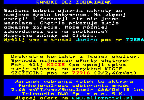 716.5 RANDKI BEZ ZOBOWIAZA Szalona babcia ujawnia sekrety ze swojego ycia intymnego. Ma wicej energii i fantazji ni nie jedna maolata. Chtnie pokazuje swoje odwane zdjcia. Moe pniej zdecydujesz si na spotkanie? Wszystko zaley od Ciebie. Wylij sms o treci Janina pod nr 72856 Dyskretne kontakty z Twojej okolicy. Sprawd najnowsze oferty chtnych Pa, lij KICIE (po spacji wpisz swoje miasto, na przykad KICIE SZCZECIN) pod nr 72916 (2 2,46zVat) Warunek pobrania fotek to aktywna funkcjonalno odbierania mmsw 2,46 zVAT sms Regulamin 466 Od 18 lat Teleaudio DWA Sp. z o.o. S.K.