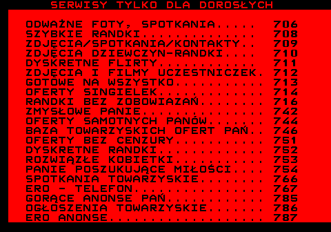 719.1 SERWISY TYLKO DLA DOROSYCH ODWANE FOTY, SPOTKANIA..... 706 SZYBKIE RANDKI.............. 708 ZDJCIA SPOTKANIA KONTAKTY.. 709 ZDJCIA DZIEWCZYN-RANDKI.... 710 DYSKRETNE FLIRTY............ 711 ZDJCIA I FILMY UCZESTNICZEK. 712 GOTOWE NA WSZYSTKO........... 713 OFERTY SINGIELEK............. 714 RANDKI BEZ ZOBOWIAZA........ 716 ZMYSOWE PANIE............... 742 OFERTY SAMOTNYCH PANW....... 744 BAZA TOWARZYSKICH OFERT PA.. 746 OFERTY BEZ CENZURY........... 751 DYSKRETNE RANDKI............. 752 ROZWIZE KOBIETKI........... 753 PANIE POSZUKUJCE MIOCI.... 754 SPOTKANIA TOWARZYSKIE........ 766 ERO - TELEFON................ 767 GORCE ANONSE PA............ 785 OGOSZENIA TOWARZYSKIE....... 786 ERO ANONSE................... 787