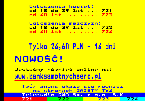 720.2 Ogoszenia kobiet: od 18 do 39 lat ... 721 od 40 lat ......... 723 Ogoszenia mczyzn: od 18 do 39 lat ... 722 od 40 lat ......... 724 Tylko 24,60 PLN - 14 dni N O W O   ! Jestemy rwnie online na: www.banksamotnychserc.pl Twj anons ukae si rwnie na stronach GAZETY TV4 Teleaudio DWA Sp. z o.o. S.K.