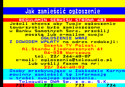 720.3 Jak zamieci ogoszenie REGULAMIN SERWISU STRONA 483 Jeeli chcesz aby Twoje ogoszenie towarzyskie byo zamieszczone w Banku Samotnych Serc, przelij poczt lub e-mailem swoje OGOSZENIE WRAZ Z DOWODEM WPATY na adres redakcji: Gazeta TV Polsat, Al.Stanw Zjednoczonych 61 04-028 Warszawa tel. 22  244-40-07 e-mail: ogloszenia@teleaudio.pl lub wylij faxem na nr: 22  244-40-02 Osoby przebywajce w Zakadzie Karnym powinny zamieci t informacj w treci swojego ogoszenia. Teleaudio DWA Sp. z o.o. S.K.