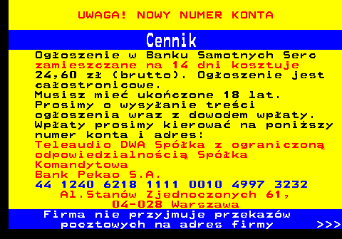 720.4 UWAGA! NOWY NUMER KONTA Cennik Ogoszenie w Banku Samotnych Serc zamieszczane na 14 dni kosztuje 24,60 z (brutto). Ogoszenie jest caostronicowe. Musisz mie ukoczone 18 lat. Prosimy o wysyanie treci ogoszenia wraz z dowodem wpaty. Wpaty prosimy kierowa na poniszy numer konta i adres: Teleaudio DWA Spka z ograniczon odpowiedzialnoci Spka Komandytowa Bank Pekao S.A. 44 1240 6218 1111 0010 4997 3232 Al.Stanw Zjednoczonych 61, 04-028 Warszawa Firma nie przyjmuje przekazw pocztowych na adres firmy    