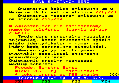 720.5 BANK SAMOTNYCH SERC Ogoszenia kobiet emitowane s w Gazecie TV Polsat na stronie 721,723 Ogoszenia mczyzn emitowane s na stronie 722,724. W ogoszeniach nie zamieszczamy numerw telefonw, jedynie adresy e-mail. Twoje dane personalne pozostan tajemnic. Kade ogoszenie bdzie miao identyfikator - numer na ktry bd adresowane odpowiedzi. Gwarantujemy, e otrzymasz wszystkie odpowiedzi opatrzone prawidowym numerem. Ogoszenie prosimy rozpocz wedug schematu: Pseudo: Samotne Serce Wiek: 25, woj.: mazowieckie + tekst anonsu do 700 znakw    Teleaudio DWA Sp. z o.o. S.K.