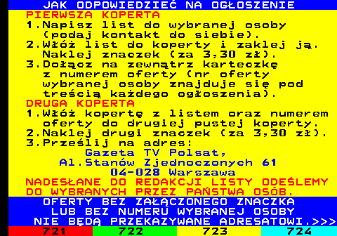 720.6 JAK ODPOWIEDZIE NA OGOSZENIE PIERWSZA KOPERTA 1.Napisz list do wybranej osoby (podaj kontakt do siebie). 2.W list do koperty i zaklej j. Naklej znaczek (za 3,30 z). 3.Docz na zewntrz karteczk z numerem oferty (nr oferty wybranej osoby znajduje si pod treci kadego ogoszenia). DRUGA KOPERTA 1.W kopert z listem oraz numerem oferty do drugiej pustej koperty. 2.Naklej drugi znaczek (za 3,30 z). 3.Przelij na adres: Gazeta TV Polsat, Al.Stanw Zjednoczonych 61 04-028 Warszawa NADESANE DO REDAKCJI LISTY ODELEMY DO WYBRANYCH PRZEZ PASTWA OSB. OFERTY BEZ ZACZONEGO ZNACZKA LUB BEZ NUMERU WYBRANEJ OSOBY NIE BD PRZEKAZYWANE ADRESATOWI.   