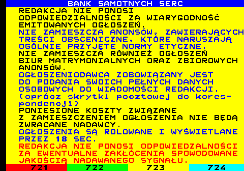 720.7 BANK SAMOTNYCH SERC REDAKCJA NIE PONOSI ODPOWIEDZIALNOCI ZA WIARYGODNO EMITOWANYCH OGOSZE. NIE ZAMIESZCZA ANONSW, ZAWIERAJCYCH TRECI OBSCENICZNE, KTRE NARUSZAJ OGLNIE PRZYJTE NORMY ETYCZNE. NIE ZAMIESZCZA RWNIE OGOSZE BIUR MATRYMONIALNYCH ORAZ ZBIOROWYCH ANONSW. OGOSZENIODAWCA ZOBOWIZANY JEST DO PODANIA SWOICH PENYCH DANYCH OSOBOWYCH DO WIADOMOCI REDAKCJI. (oprcz skrytki pocztowej do kores- pondencji) PONIESIONE KOSZTY ZWIZANE Z ZAMIESZCZENIEM OGOSZENIA NIE BD ZWRACANE NADAWCY. OGOSZENIA S ROLOWANE I WYWIETLANE PRZEZ 18 SEC. REDAKCJA NIE PONOSI ODPOWIEDZALNOCI ZA EWENTUALNE ZAKCENIA SPOWODOWANE JAKOCI NADAWANEGO SYGNAU.