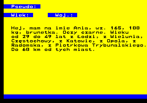 721.1 Pseudo: Wiek: Woj.: Hej, mam na imie Ania, wz. 165, 100 kg, brunetka. Oczy czarne. Wieku od 29 do 49 lat z odzi, z Wielunia, Czstochowy, z Katowic, z Opola, z Radomska, z Piotrkowa Trybunalskiego. Do 60 km od tych miast.